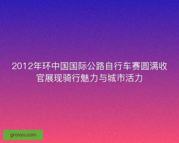 2012年环中国国际公路自行车赛圆满收官展现骑行魅力与城市活力