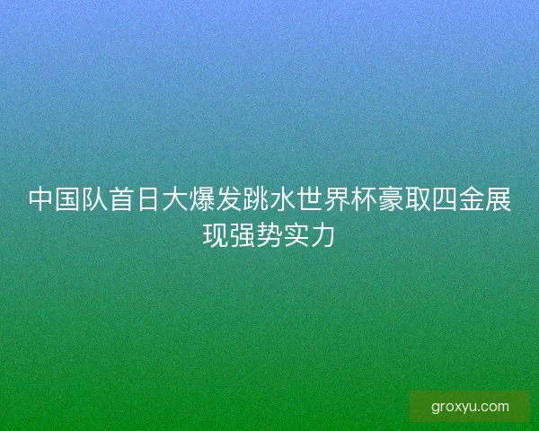 中国队首日大爆发跳水世界杯豪取四金展现强势实力