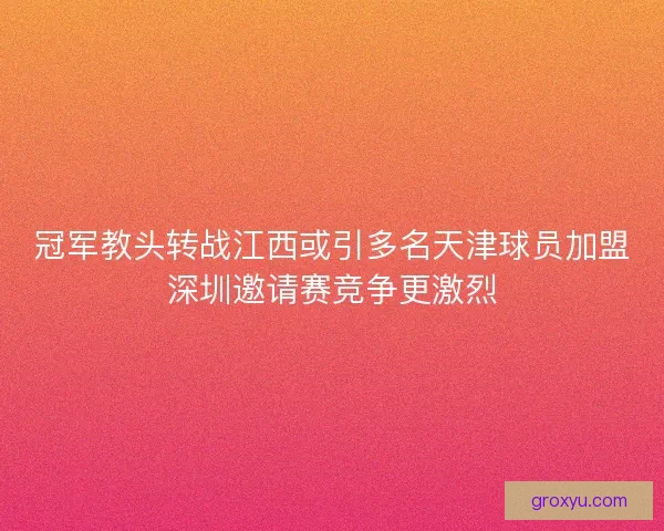 冠军教头转战江西或引多名天津球员加盟深圳邀请赛竞争更激烈