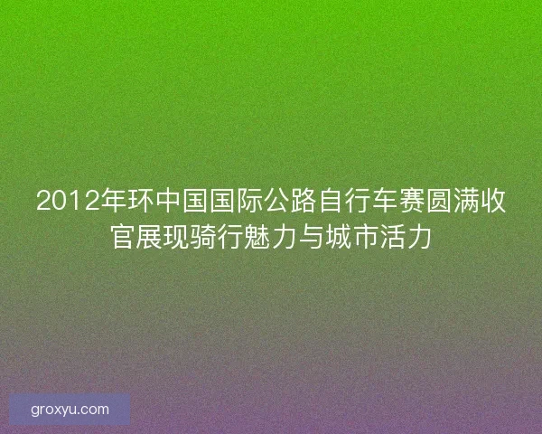 2012年环中国国际公路自行车赛圆满收官展现骑行魅力与城市活力