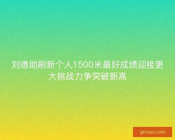 刘德助刷新个人1500米最好成绩迎接更大挑战力争突破新高