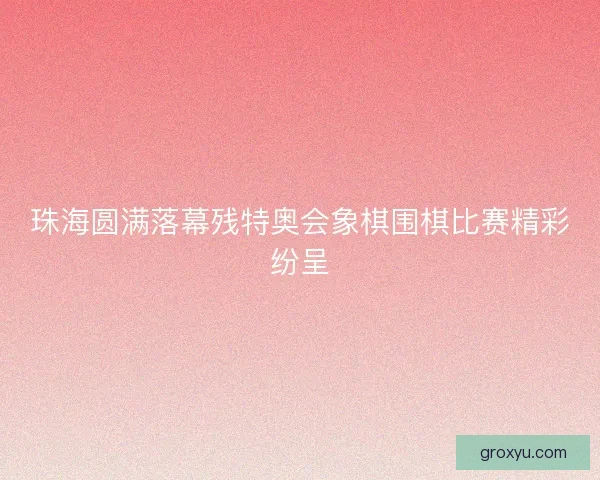 珠海圆满落幕残特奥会象棋围棋比赛精彩纷呈