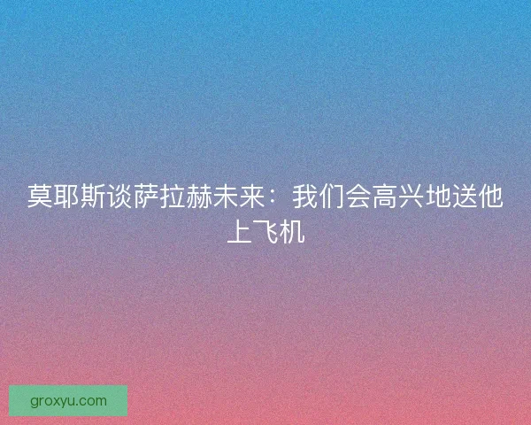 莫耶斯谈萨拉赫未来：我们会高兴地送他上飞机