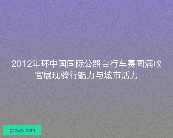 2012年环中国国际公路自行车赛圆满收官展现骑行魅力与城市活力