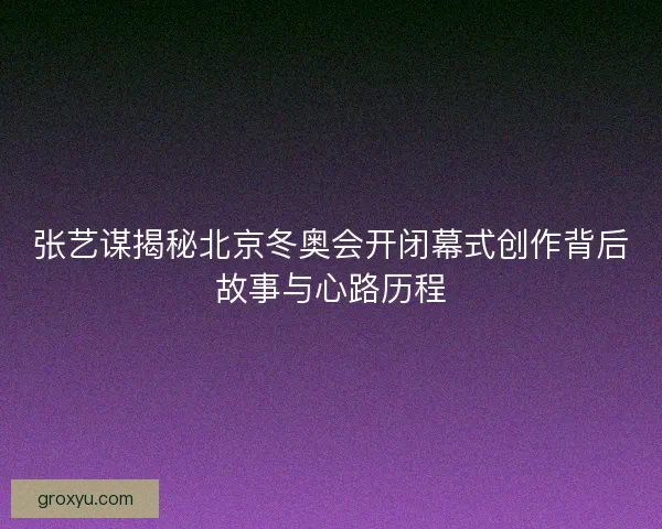 张艺谋揭秘北京冬奥会开闭幕式创作背后故事与心路历程