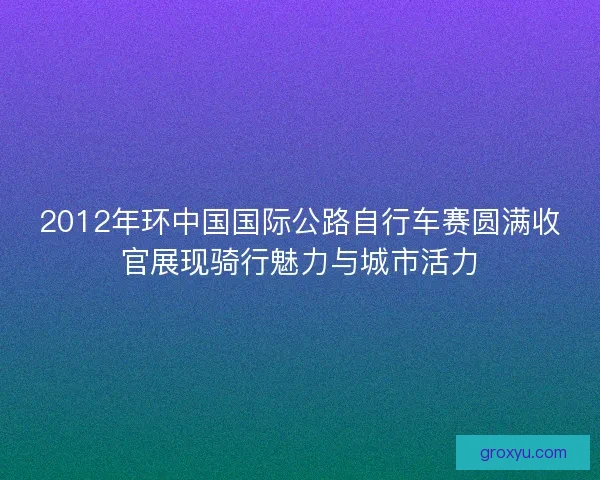 2012年环中国国际公路自行车赛圆满收官展现骑行魅力与城市活力