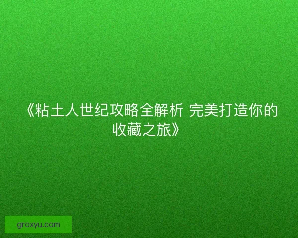 《粘土人世纪攻略全解析 完美打造你的收藏之旅》