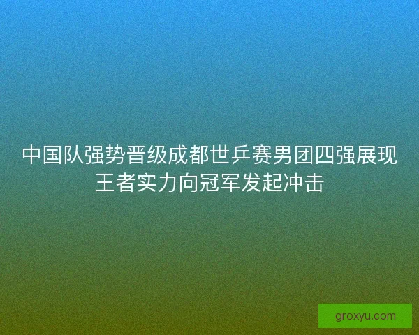 中国队强势晋级成都世乒赛男团四强展现王者实力向冠军发起冲击