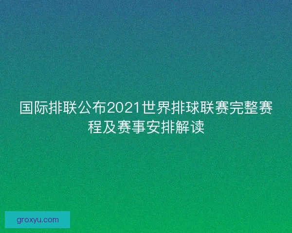 国际排联公布2021世界排球联赛完整赛程及赛事安排解读