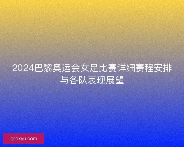 2024巴黎奥运会女足比赛详细赛程安排与各队表现展望