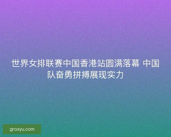 世界女排联赛中国香港站圆满落幕 中国队奋勇拼搏展现实力