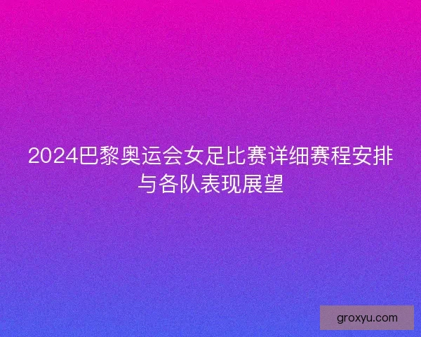 2024巴黎奥运会女足比赛详细赛程安排与各队表现展望