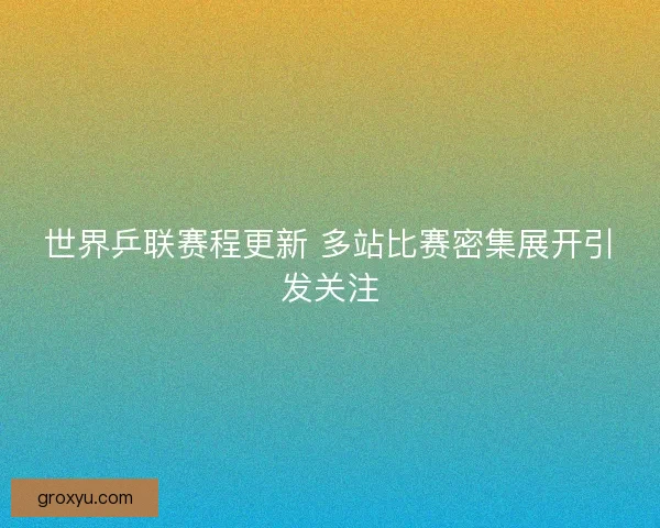 世界乒联赛程更新 多站比赛密集展开引发关注