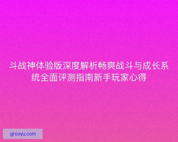 斗战神体验版深度解析畅爽战斗与成长系统全面评测指南新手玩家心得
