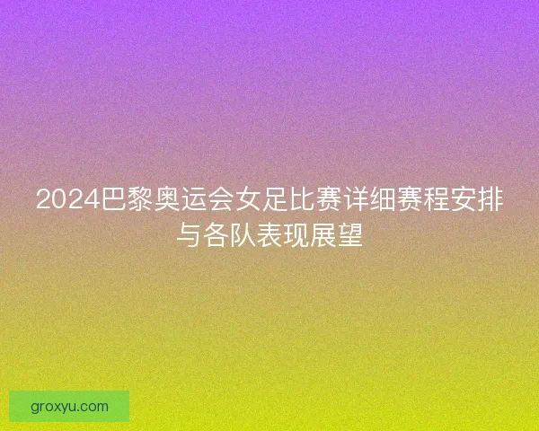 2024巴黎奥运会女足比赛详细赛程安排与各队表现展望