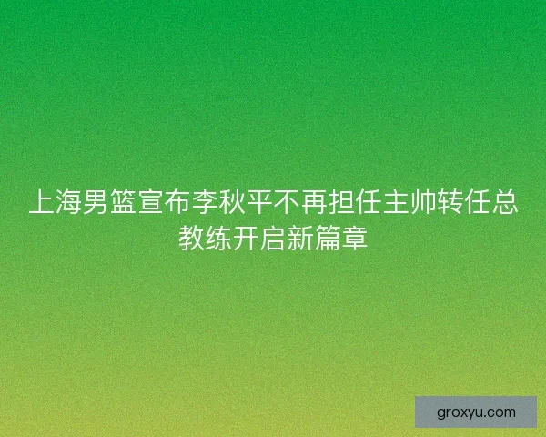 上海男篮宣布李秋平不再担任主帅转任总教练开启新篇章