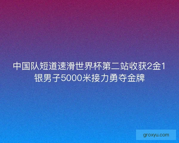 中国队短道速滑世界杯第二站收获2金1银男子5000米接力勇夺金牌