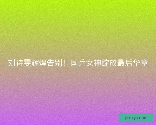 刘诗雯辉煌告别！国乒女神绽放最后华章