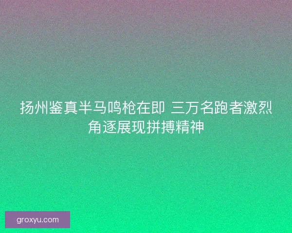 扬州鉴真半马鸣枪在即 三万名跑者激烈角逐展现拼搏精神