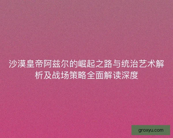 沙漠皇帝阿兹尔的崛起之路与统治艺术解析及战场策略全面解读深度