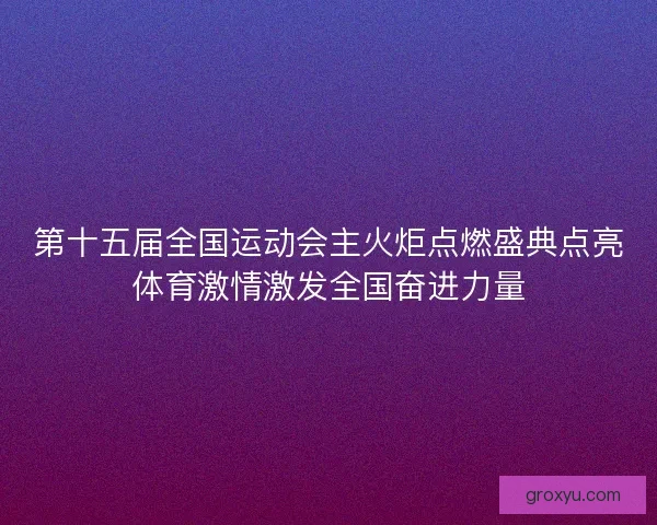 第十五届全国运动会主火炬点燃盛典点亮体育激情激发全国奋进力量